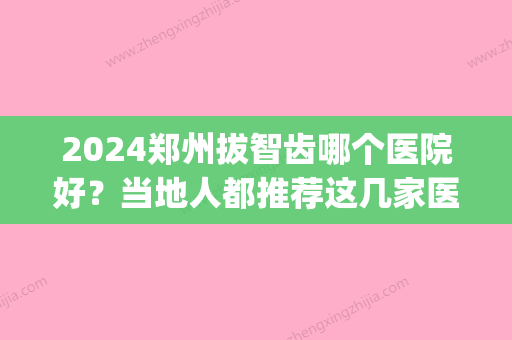 2024郑州拔智齿哪个医院好？当地人都推荐这几家医院(郑州哪里拔智齿比较好)