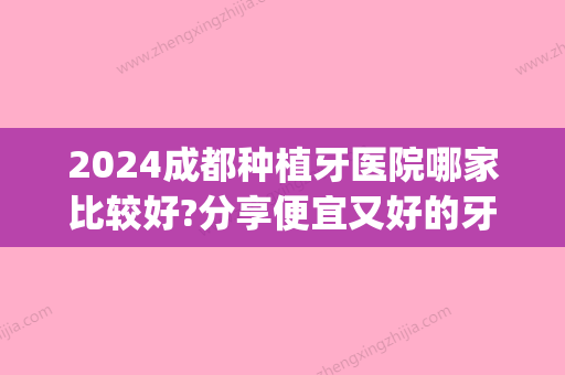 2024成都种植牙医院哪家比较好?分享便宜又好的牙科医院有哪些(成都哪里种植牙齿比较好)