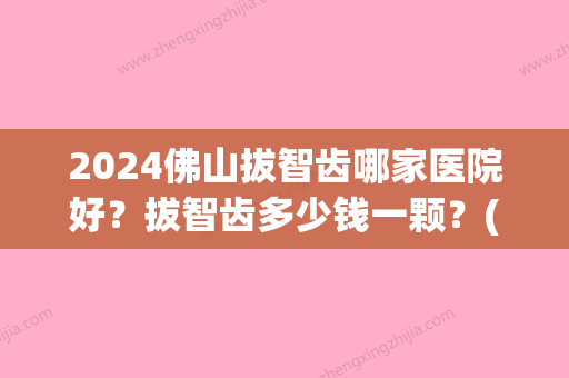 2024佛山拔智齿哪家医院好？拔智齿多少钱一颗？(佛山医院拔智齿价格)