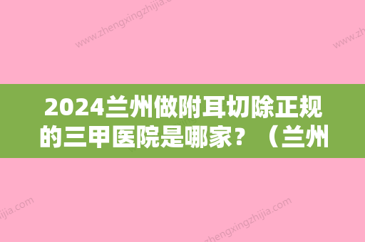 2024兰州做附耳切除正规的三甲医院是哪家？（兰州做附耳切除正规的三甲医院是哪家好）