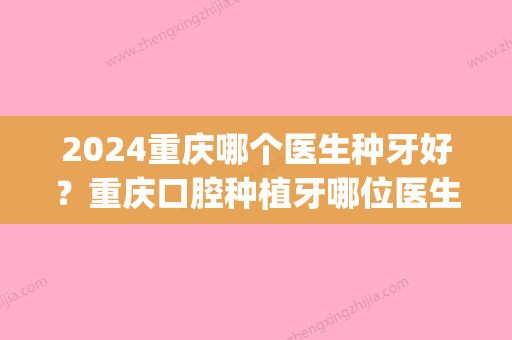 2024重庆哪个医生种牙好？重庆口腔种植牙哪位医生好？(重庆口腔医院种植牙哪位医生好)