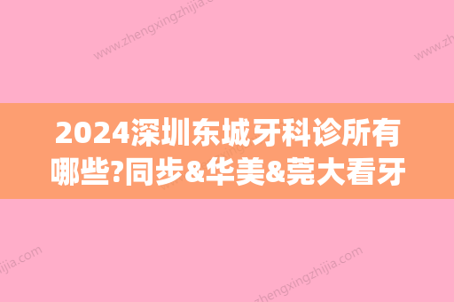 2024深圳东城牙科诊所有哪些?同步&华美&莞大看牙医哪里好(深圳牙科门诊部)