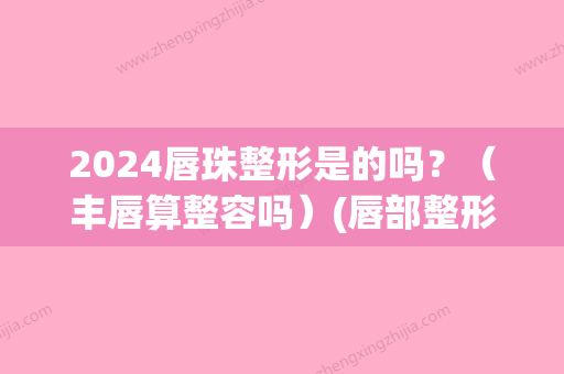 2024唇珠整形是的吗？（丰唇算整容吗）(唇部整形整容)