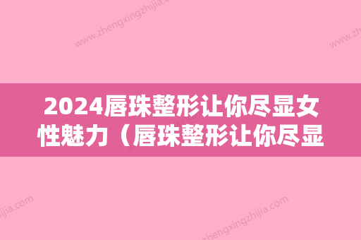 2024唇珠整形让你尽显女性魅力（唇珠整形让你尽显女性魅力视频）