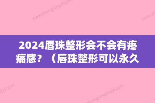 2024唇珠整形会不会有疼痛感？（唇珠整形可以永久吗）(唇部整形能维持多久)