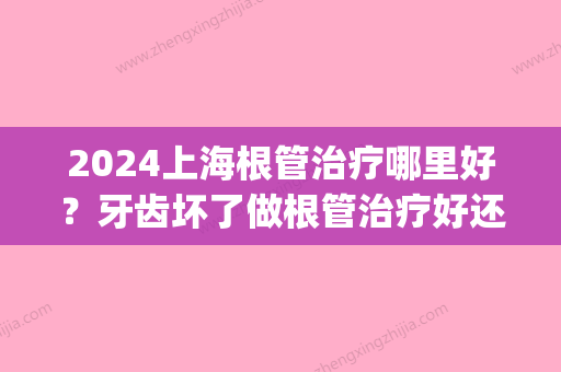 2024上海根管治疗哪里好？牙齿坏了做根管治疗好还是拔牙好？(上海牙科根管治疗)