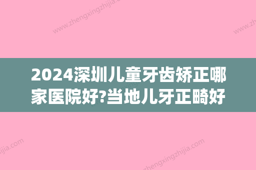 2024深圳儿童牙齿矫正哪家医院好?当地儿牙正畸好的牙科盘点!(深圳儿童医院正畸科哪个医生好)