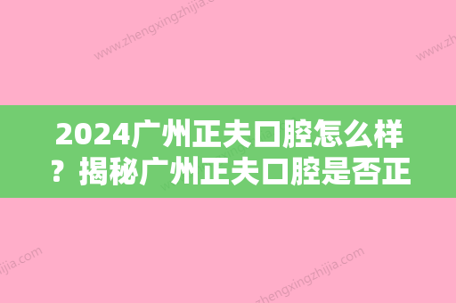 2024广州正夫口腔怎么样？揭秘广州正夫口腔是否正规靠谱！