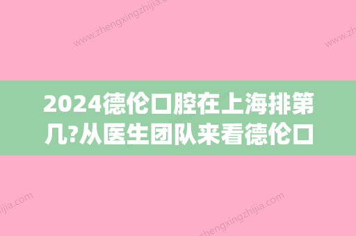 2024德伦口腔在上海排第几?从医生团队来看德伦口腔到底靠谱吗?(德伦口腔上市了吗)