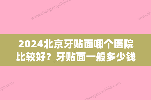 2024北京牙贴面哪个医院比较好？牙贴面一般多少钱(北京牙齿贴面多少钱一颗)