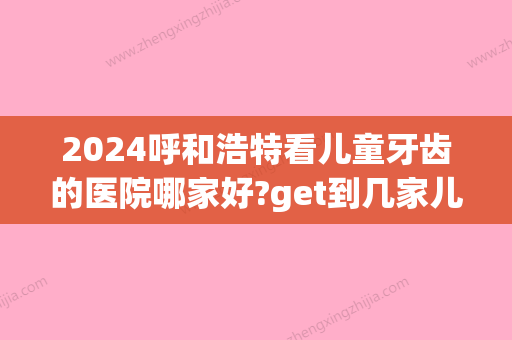 2024呼和浩特看儿童牙齿的医院哪家好?get到几家儿童看牙口碑好的(儿童牙齿去哪个医院看)