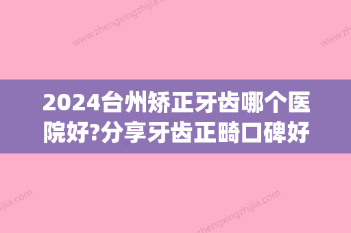 2024台州矫正牙齿哪个医院好?分享牙齿正畸口碑好又正规的医院(台州矫正牙齿比较好的医院)