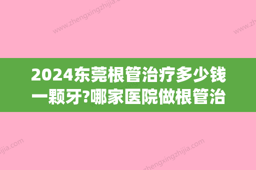 2024东莞根管治疗多少钱一颗牙?哪家医院做根管治疗可以刷医保(两颗门牙做根管治疗需要多少钱)