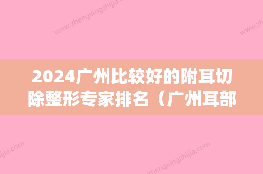 2024广州比较好的附耳切除整形专家排名（广州耳部整形比较好的医院）(广州外耳再造哪个医院权威)