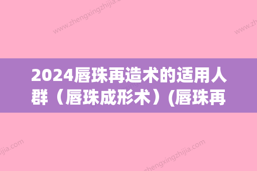 2024唇珠再造术的适用人群（唇珠成形术）(唇珠再造手术多少钱)