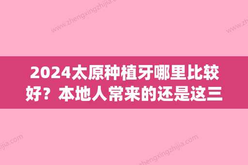 2024太原种植牙哪里比较好？本地人常来的还是这三家！(太原种植牙多少钱一颗2024)