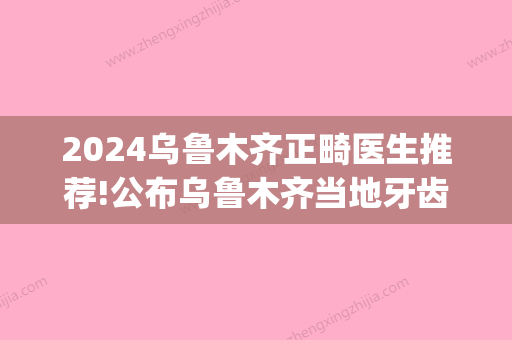 2024乌鲁木齐正畸医生推荐!公布乌鲁木齐当地牙齿矫正医院哪家好?(乌鲁木齐哪家医院牙齿矫正比较好)