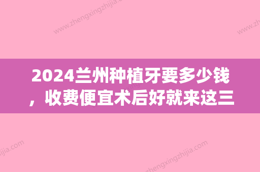 2024兰州种植牙要多少钱，收费便宜术后好就来这三家(兰州种植牙价格)