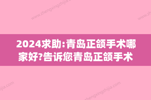 2024求助:青岛正颌手术哪家好?告诉您青岛正颌手术医生哪个好!(青岛口腔医院矫正哪位医生好)