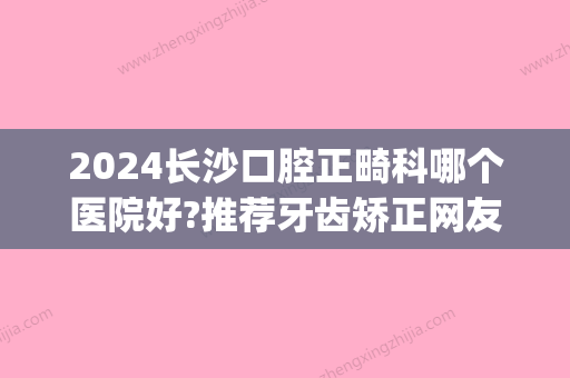 2024长沙口腔正畸科哪个医院好?推荐牙齿矫正网友都爱去的医院(长沙做正畸治疗去哪家医院好)