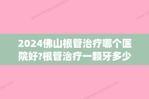 2024佛山根管治疗哪个医院好?根管治疗一颗牙多少钱?(佛山根管治疗一个牙齿多少钱呢)