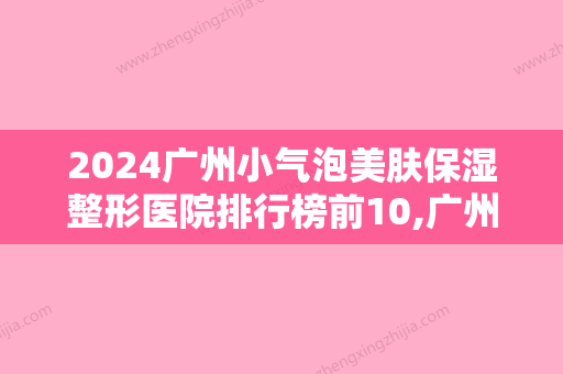 2024广州小气泡美肤保湿整形医院排行榜前10,广州银姿医疗整形声名远扬