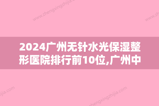 2024广州无针水光保湿整形医院排行前10位,广州中家医家庭医生整形美容医院大名鼎鼎