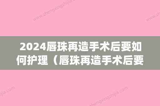 2024唇珠再造手术后要如何护理（唇珠再造手术后要如何护理呢）(唇部手术需要多久的恢复期)