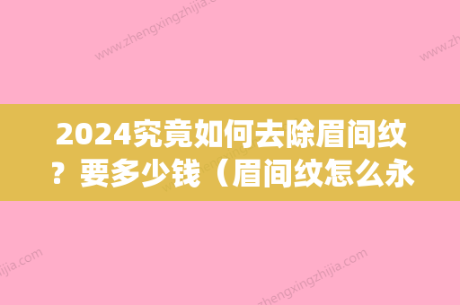 2024究竟如何去除眉间纹？要多少钱（眉间纹怎么永久去除费用）(永久祛除眉间纹)