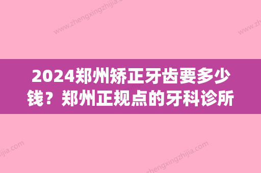 2024郑州矫正牙齿要多少钱？郑州正规点的牙科诊所有哪些？(郑州比较好的牙科矫正医院在哪)