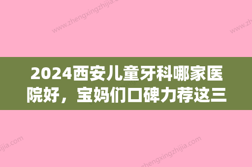 2024西安儿童牙科哪家医院好，宝妈们口碑力荐这三家(陕西儿童牙科好的医院)