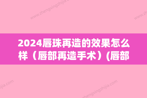 2024唇珠再造的效果怎么样（唇部再造手术）(唇部整形术多久能恢复)