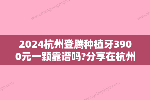 2024杭州登腾种植牙3900元一颗靠谱吗?分享在杭州做种植牙靠谱的医院