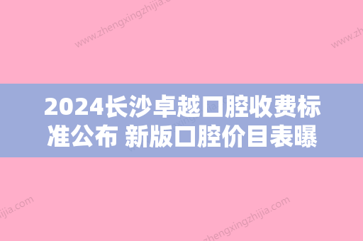 2024长沙卓越口腔收费标准公布 新版口腔价目表曝光