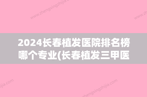 2024长春植发医院排名榜哪个专业(长春植发三甲医院)