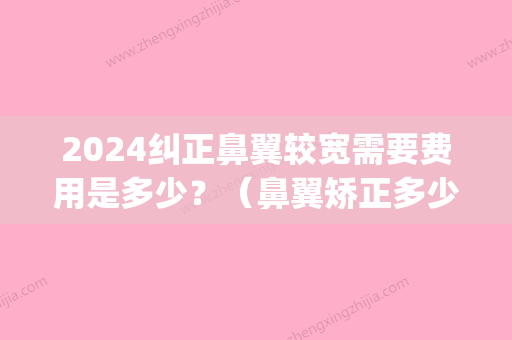 2024纠正鼻翼较宽需要费用是多少？（鼻翼矫正多少钱）(鼻头大鼻翼宽整容需要多少钱)