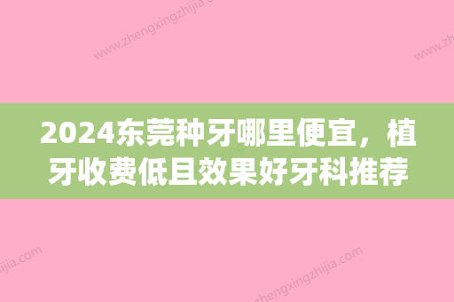 2024东莞种牙哪里便宜，植牙收费低且效果好牙科推荐几家！(东莞种植牙多少钱一颗2024)