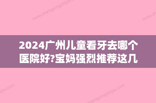 2024广州儿童看牙去哪个医院好?宝妈强烈推荐这几家牙科诊所(广州哪个儿童口腔医院好点)