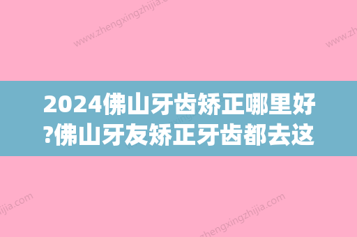 2024佛山牙齿矫正哪里好?佛山牙友矫正牙齿都去这几家!(佛山哪里矫正牙齿比较好)