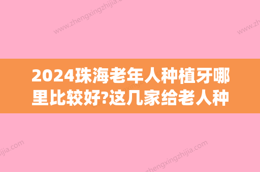 2024珠海老年人种植牙哪里比较好?这几家给老人种牙非常多!(珠海种牙排名)