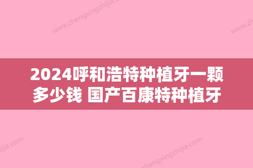 2024呼和浩特种植牙一颗多少钱 国产百康特种植牙包干价4000元起贵不