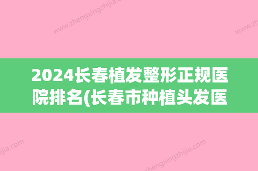 2024长春植发整形正规医院排名(长春市种植头发医院哪家好)