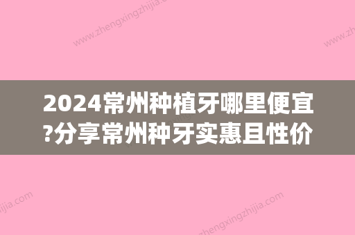 2024常州种植牙哪里便宜?分享常州种牙实惠且性价比高的医院(常州种植牙一颗多少钱)