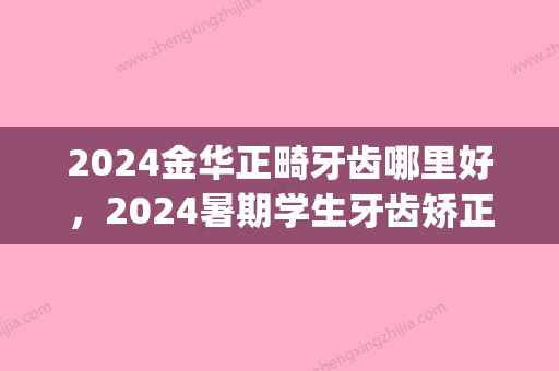 2024金华正畸牙齿哪里好，2024暑期学生牙齿矫正都选这几家！(金华正畸医生哪个好)