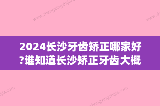 2024长沙牙齿矫正哪家好?谁知道长沙矫正牙齿大概多少钱?(长沙哪里牙齿矫正优惠)