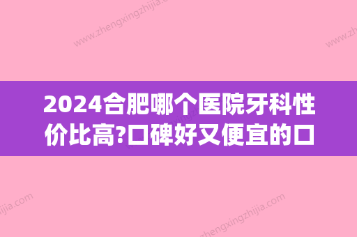 2024合肥哪个医院牙科性价比高?口碑好又便宜的口腔医院都在内(合肥哪家口腔医院好)