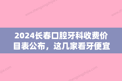 2024长春口腔牙科收费价目表公布，这几家看牙便宜又好！(长春口腔医院收费标准)