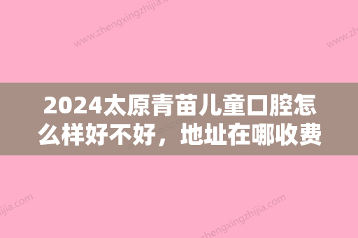 2024太原青苗儿童口腔怎么样好不好，地址在哪收费贵吗？