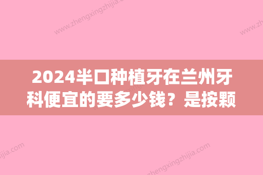 2024半口种植牙在兰州牙科便宜的要多少钱？是按颗收费的吗？(兰州种植牙多少钱一颗2024)