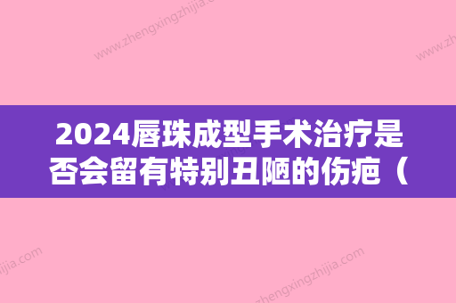 2024唇珠成型手术治疗是否会留有特别丑陋的伤疤（唇珠成型手术治疗是否会留有特别丑陋的伤疤痕迹）